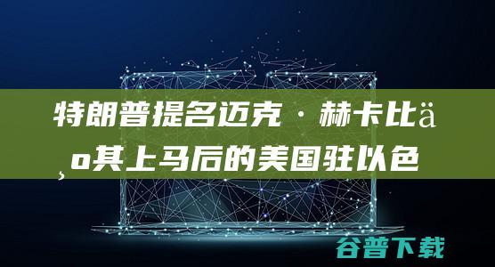 特朗普提名迈克·赫卡比为其上马后的美国驻以色列大使 (特朗普再提名)