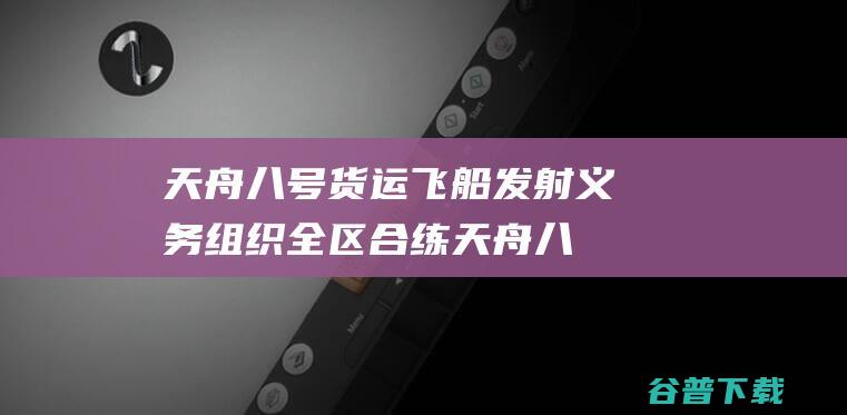 天舟八号货运飞船发射义务组织全区合练 (天舟八号货运飞船)