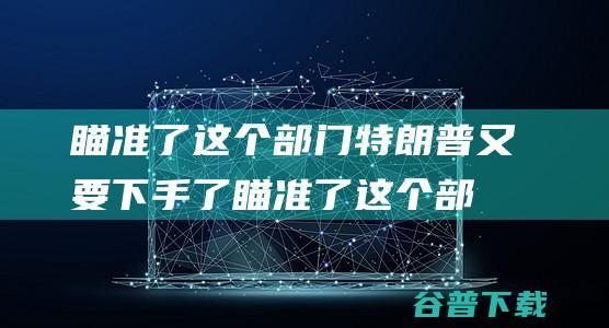 瞄准了这个部门特朗普又要下手了瞄准了这个部