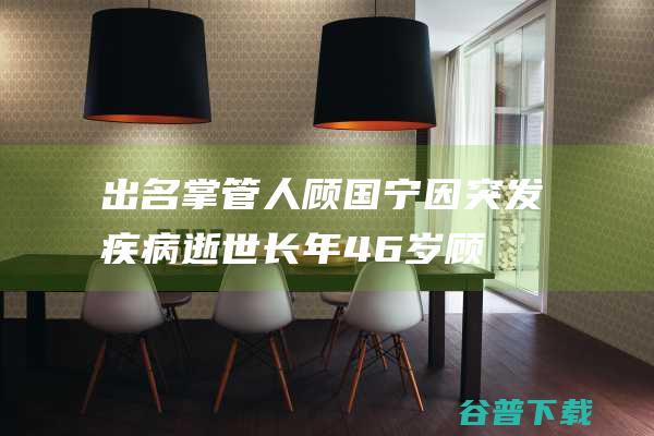 出名掌管人顾国宁因突发疾病逝世 长年46岁 (顾的明人)