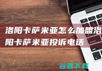 洛阳卡萨米亚怎么加盟 (洛阳卡萨米亚投诉电话)