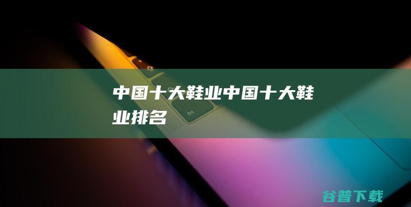 中国十大鞋业 (中国十大鞋业排名)