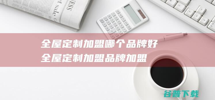 全屋定制加盟哪个品牌好 (全屋定制加盟品牌加盟网)
