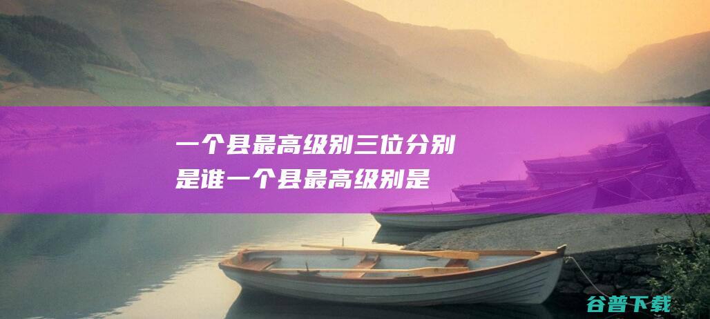 一个县最高级别三位分别是谁 (一个县最高级别是几级)