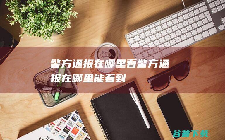 警方通报在哪里看 (警方通报在哪里能看到)