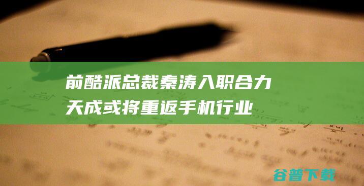 前酷派总裁秦涛入职合力天成 或将重返手机行业 (酷派 秦涛)