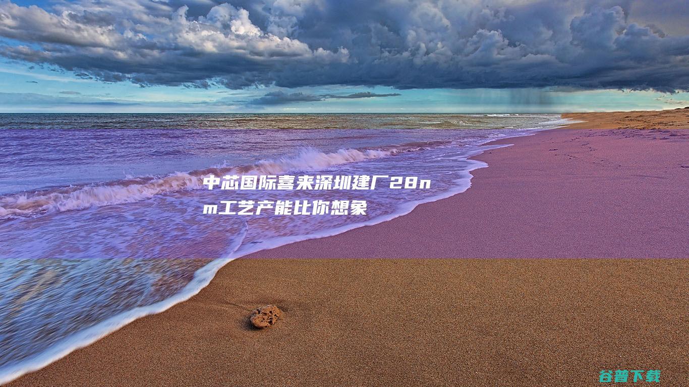 中芯国际喜来深圳建厂 28nm工艺产能比你想象的紧张 (中芯国际新厂址)