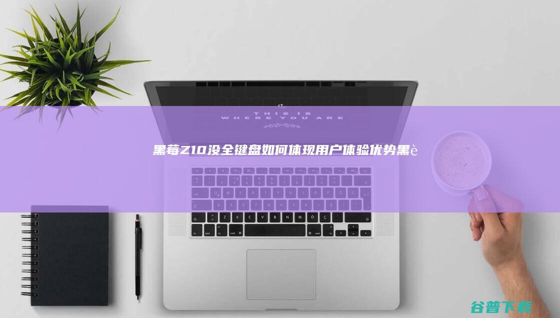 黑莓Z10没全键盘如何体现用户体验优势黑莓