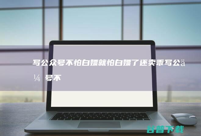 写公众号不怕白嫖 就怕白嫖了还卖乖 (写公众号不怕投诉吗)
