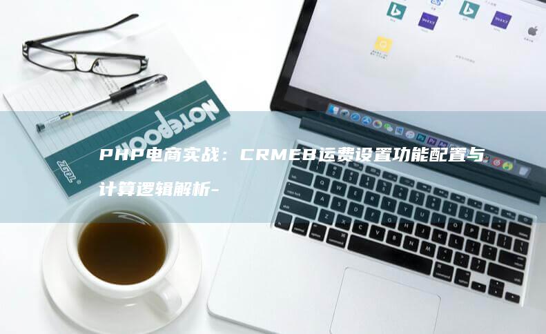 PHP电商实战:CRMEB运费设置功能配置与计算逻辑解析-