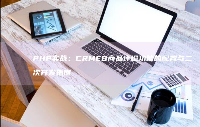 PHP实战：CRMEB商品评论功能的配置与二次开发指南-
