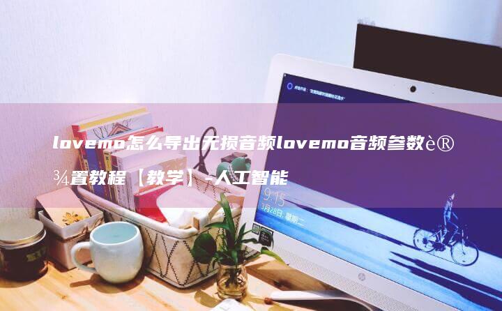 lovemo怎么导出无损音频lovemo音频参数设置教程【教学】-人工智能