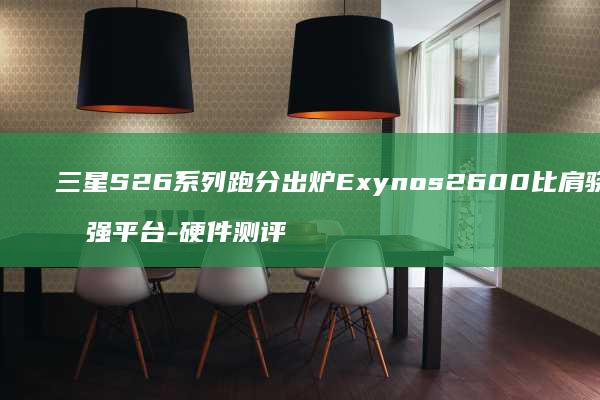 三星S26系列跑分出炉2600比肩骁龙最强平台-硬件测评