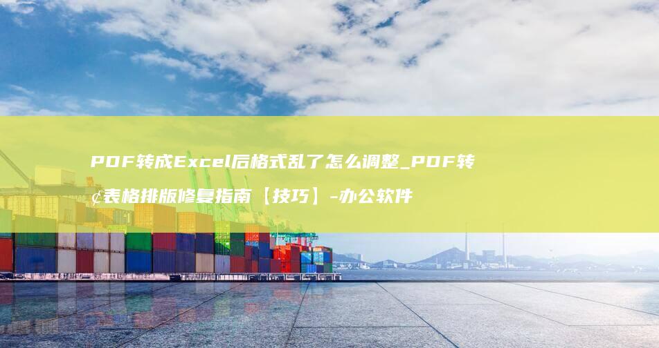 PDF转成Excel后乱了怎么调整_PDF转换表格排版修复指南【技巧】-办公软件