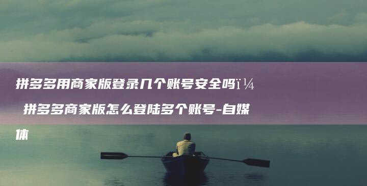 拼多多用商家版登录几个账号安全吗？拼多多商家版怎么登陆多个账号-自媒体